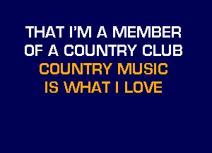 THAT I'M A MEMBER
OF A COUNTRY CLUB
COUNTRY MUSIC
IS WHAT I LOVE