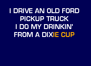 I DRIVE AN OLD FORD
PICKUP TRUCK
I DO MY DRINKIM
FROM A DIXIE CUP