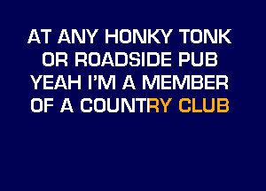 AT ANY HONKY TONK
0R ROADSIDE PUB
YEAH I'M A MEMBER
OF A COUNTRY CLUB