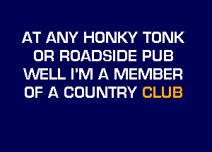 AT ANY HONKY TONK
0R ROADSIDE PUB
WELL I'M A MEMBER
OF A COUNTRY CLUB