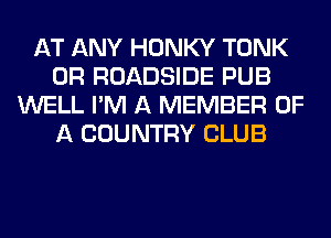 AT ANY HONKY TONK
0R ROADSIDE PUB
WELL I'M A MEMBER OF
A COUNTRY CLUB