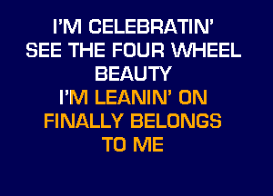 I'M CELEBRATIN'
SEE THE FOUR WHEEL
BEAUTY
I'M LEANIN' 0N
FINALLY BELONGS
TO ME