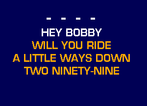 HEY BOBBY
WILL YOU RIDE
A LITTLE WAYS DOWN
M0 NlNETY-NINE

g