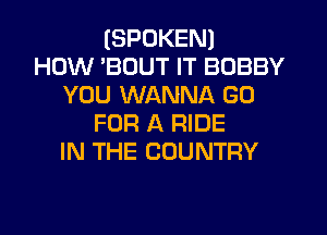 (SPOKEN)

HOW BOUT IT BOBBY
YOU WANNA GO
FOR A RIDE
IN THE COUNTRY
