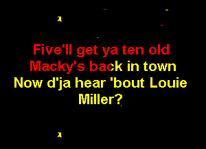 l

Five'll get ya ten old
Macky's back in town

Now d'ja hear 'bout Louie
Miller?