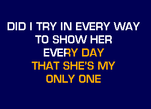 DID I TRY IN EVERY WAY
TO SHOW HER
EVERY DAY

THAT SHE'S MY
ONLY ONE