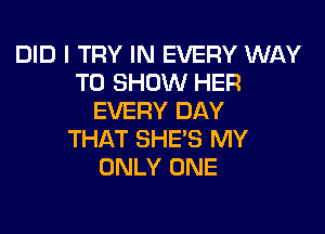 DID I TRY IN EVERY WAY
TO SHOW HER
EVERY DAY

THAT SHE'S MY
ONLY ONE