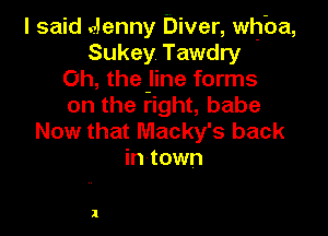 I said alenny Diver, whba,
Sukey Tawdry
Oh, the-line forms
on the right, babe

Now that Macky's back
in town