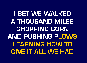 I BET WE WALKED
A THOUSAND MILES
CHOPPING CORN
AND PUSHING PLOWS
LEARNING HOW TO
GIVE IT ALL WE HAD