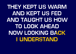 THEY KEPT US WARM
AND KEPT US FED
AND TAUGHT US HOW
TO LOOK AHEAD
NOW LOOKING BACK
I UNDERSTAND