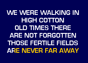 WE WERE WALKING IN
HIGH COTTON
OLD TIMES THERE
ARE NOT FORGOTTEN
THOSE FERTILE FIELDS
ARE NEVER FAR AWAY