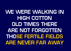 WE WERE WALKING IN
HIGH COTTON
OLD TIMES THERE
ARE NOT FORGOTTEN
THOSE FERTILE FIELDS
ARE NEVER FAR AWAY