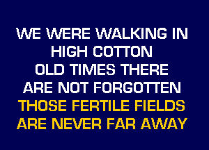 WE WERE WALKING IN
HIGH COTTON
OLD TIMES THERE
ARE NOT FORGOTTEN
THOSE FERTILE FIELDS
ARE NEVER FAR AWAY