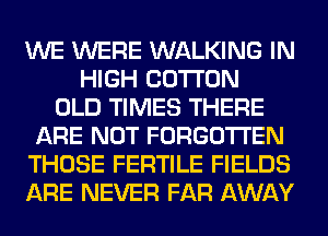 WE WERE WALKING IN
HIGH COTTON
OLD TIMES THERE
ARE NOT FORGOTTEN
THOSE FERTILE FIELDS
ARE NEVER FAR AWAY