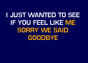 I JUST WANTED TO SEE
IF YOU FEEL LIKE ME
SORRY WE SAID
GOODBYE