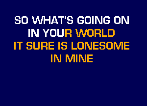 SO WHATS GOING ON
IN YOUR WORLD
IT SURE IS LONESOME
IN MINE