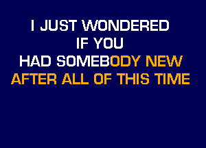 I JUST WONDERED
IF YOU
HAD SOMEBODY NEW
AFTER ALL OF THIS TIME