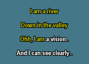 I am a river
Down in the valley

Ohh, I am a vision..

And I can see clearly..