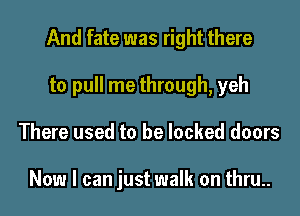 And fate was right there
to pull me through, yeh
There used to be locked doors

Now I can just walk on thru..