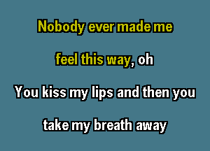 Nobody ever made me

feel this way, oh

You kiss my lips and then you

take my breath away