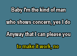 Baby I'm the kind of man

who shows concern, yes I do

Anyway that I can please you

to make it work, no