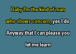 Baby I'm the kind of man

who shows concern, yes I do

Anyway that I can please you

let me learn