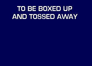 TO BE BOXED UP
AND TOSSED AWAY