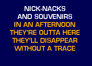 NlCK-NACKS
AND SOUVENIRS
IN AN AFTERNOON
THEY'RE OUTTA HERE
THEY'LL DISAPPEAR
WITHOUT A TRACE