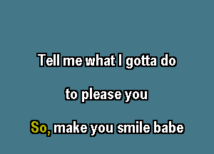 Tell me what I gotta do

to please you

So, make you smile babe