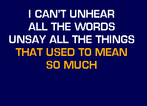 I CAN'T UNHEAR
ALL THE WORDS
UNSAY ALL THE THINGS
THAT USED TO MEAN
SO MUCH