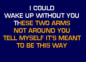 I COULD
WAKE UP WITHOUT YOU
THESE TWO ARMS
NOT AROUND YOU
TELL MYSELF ITS MEANT
TO BE THIS WAY