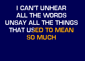 I CAN'T UNHEAR
ALL THE WORDS
UNSAY ALL THE THINGS
THAT USED TO MEAN
SO MUCH