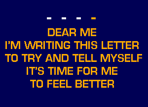 DEAR ME
I'M WRITING THIS LETTER
TO TRY AND TELL MYSELF
ITS TIME FOR ME
TO FEEL BETTER