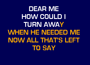 DEAR ME
HOW COULD I
TURN AWAY
WHEN HE NEEDED ME
NOW ALL THAT'S LEFT
TO SAY