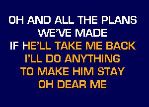 0H AND ALL THE PLANS
WE'VE MADE
IF HE'LL TAKE ME BACK
I'LL DO ANYTHING
TO MAKE HIM STAY
0H DEAR ME