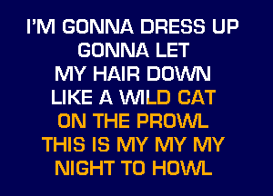 I'M GONNA DRESS UP
GONNA LET
MY HAIR DOWN
LIKE A WILD CAT
ON THE PROWL
THIS IS MY MY MY
NIGHT T0 HOWL