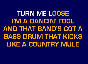 TURN ME LOOSE
I'M A DANCIN' FOOL
AND THAT BAND'S GOT A
BASS DRUM THAT KICKS
LIKE A COUNTRY MULE