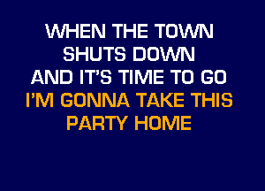 WHEN THE TOWN
SHUTS DOWN
AND ITS TIME TO GO
I'M GONNA TAKE THIS
PARTY HOME