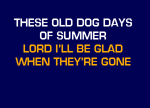 THESE OLD DOG DAYS
OF SUMMER
LORD I'LL BE GLAD
WHEN THEY'RE GONE