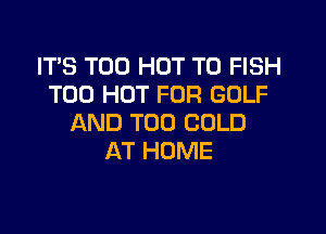 IT'S T00 HOT T0 FISH
T00 HOT FOR GOLF

AND TOO COLD
AT HOME
