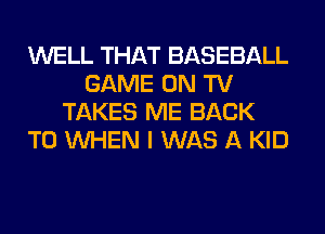 WELL THAT BASEBALL
GAME ON TV
TAKES ME BACK
TO WHEN I WAS A KID