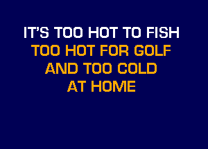 ITS T00 HOT T0 FISH
T00 HOT FOR GOLF
AND T00 COLD

AT HOME