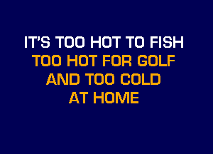 IT'S T00 HOT T0 FISH
T00 HOT FOR GOLF

AND TOO COLD
AT HOME
