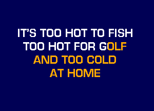 IT'S T00 HOT T0 FISH
T00 HOT FOR GOLF

AND T00 COLD
AT HOME