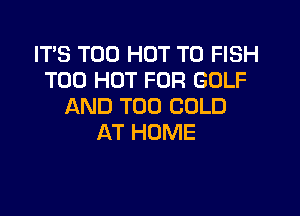 IT'S T00 HOT T0 FISH
T00 HOT FOR GOLF
AND T00 COLD

AT HOME