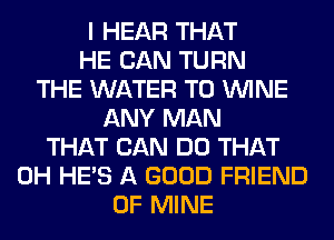 I HEAR THAT
HE CAN TURN
THE WATER T0 WINE
ANY MAN
THAT CAN DO THAT
0H HE'S A GOOD FRIEND
OF MINE