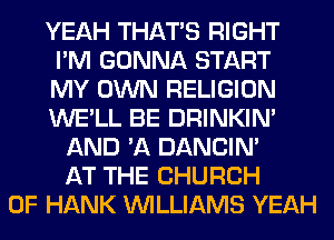 YEAH THAT'S RIGHT
I'M GONNA START
MY OWN RELIGION
WE'LL BE DRINKIM
AND 'A DANCIN'
AT THE CHURCH
OF HANK WILLIAMS YEAH