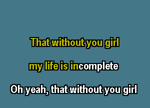 That without you girl

my life is incomplete

Oh yeah, that without you girl