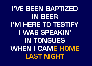 I'VE BEEN BAPTIZED
IN BEER
I'M HERE TO TESTIFY
I WAS SPEAKIN'
IN TONGUES
WHEN I CAME HOME
LAST NIGHT