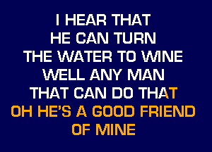 I HEAR THAT
HE CAN TURN
THE WATER T0 WINE
WELL ANY MAN
THAT CAN DO THAT
0H HE'S A GOOD FRIEND
OF MINE